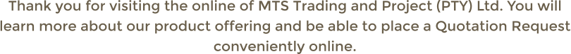 Thank you for visiting the online of MTS Trading and Project (PTY) Ltd. You will learn more about our product offering and be able to place a Quotation Request conveniently online.