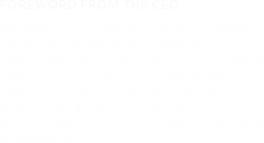 FOREWORD FROM THE CEO MTS Trading and Projects (PTY) Ltd. is a vibrant Level 3 BBBEE company that prides itself of being a customer-centric entity offering optimum value to its clients.  We use only technologically advanced business processes to ensure optimum results are achieved on each project. Our clients also benefit from the vast intellectual capital that we have internally and that of our numerous business partners. Contact us now to be part of family of satisfied clients.