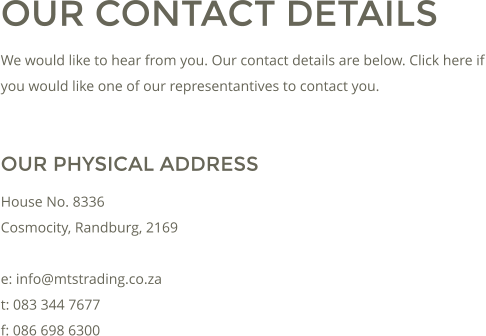 OUR CONTACT DETAILS We would like to hear from you. Our contact details are below. Click here if you would like one of our representantives to contact you.  OUR PHYSICAL ADDRESS House No. 8336 Cosmocity, Randburg, 2169  e: info@mtstrading.co.za t: 083 344 7677 f: 086 698 6300