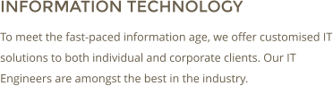 INFORMATION TECHNOLOGY To meet the fast-paced information age, we offer customised IT solutions to both individual and corporate clients. Our IT Engineers are amongst the best in the industry.