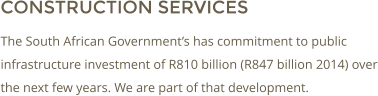 CONSTRUCTION SERVICES The South African Governments has commitment to public infrastructure investment of R810 billion (R847 billion 2014) over the next few years. We are part of that development.