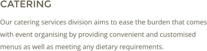 CATERING Our catering services division aims to ease the burden that comes with event organising by providing convenient and customised menus as well as meeting any dietary requirements.