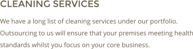 CLEANING SERVICES We have a long list of cleaning services under our portfolio. Outsourcing to us will ensure that your premises meeting health standards whilst you focus on your core business.