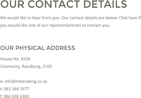 OUR CONTACT DETAILS We would like to hear from you. Our contact details are below. Click here if you would like one of our representantives to contact you.  OUR PHYSICAL ADDRESS House No. 8336 Cosmocity, Randburg, 2169  e: info@mtstrading.co.za t: 083 344 7677 f: 086 698 6300