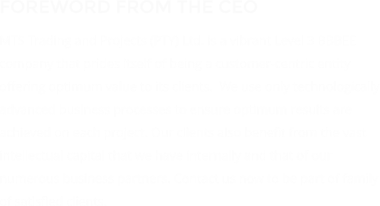 FOREWORD FROM THE CEO MTS Trading and Projects (PTY) Ltd. is a vibrant Level 3 BBBEE company that prides itself of being a customer-centric entity offering optimum value to its clients.  We use only technologically advanced business processes to ensure optimum results are achieved on each project. Our clients also benefit from the vast intellectual capital that we have internally and that of our numerous business partners. Contact us now to be part of family of satisfied clients.