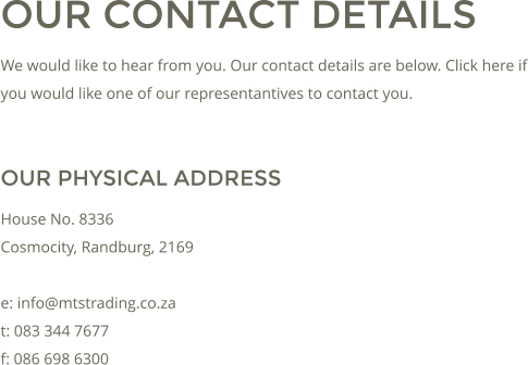 OUR CONTACT DETAILS We would like to hear from you. Our contact details are below. Click here if you would like one of our representantives to contact you.  OUR PHYSICAL ADDRESS House No. 8336 Cosmocity, Randburg, 2169  e: info@mtstrading.co.za t: 083 344 7677 f: 086 698 6300