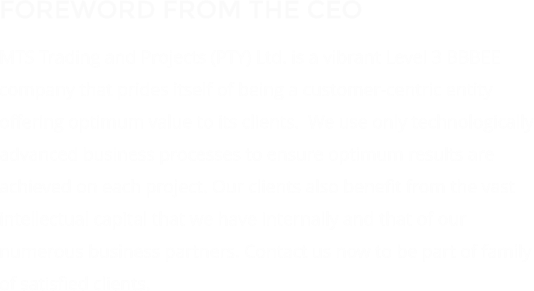 FOREWORD FROM THE CEO MTS Trading and Projects (PTY) Ltd. is a vibrant Level 3 BBBEE company that prides itself of being a customer-centric entity offering optimum value to its clients.  We use only technologically advanced business processes to ensure optimum results are achieved on each project. Our clients also benefit from the vast intellectual capital that we have internally and that of our numerous business partners. Contact us now to be part of family of satisfied clients.