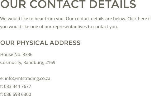 OUR CONTACT DETAILS We would like to hear from you. Our contact details are below. Click here if you would like one of our representantives to contact you. OUR PHYSICAL ADDRESS House No. 8336 Cosmocity, Randburg, 2169  e: info@mtstrading.co.za t: 083 344 7677 f: 086 698 6300
