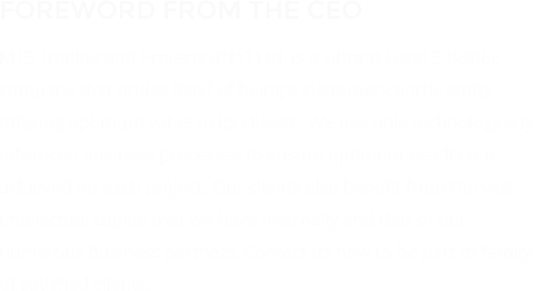 FOREWORD FROM THE CEO MTS Trading and Projects (PTY) Ltd. is a vibrant Level 3 BBBEE company that prides itself of being a customer-centric entity offering optimum value to its clients.  We use only technologically advanced business processes to ensure optimum results are achieved on each project. Our clients also benefit from the vast intellectual capital that we have internally and that of our numerous business partners. Contact us now to be part of family of satisfied clients.