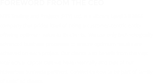 FOREWORD FROM THE CEO MTS Trading and Projects (PTY) Ltd. is a vibrant Level 3 BBBEE company that prides itself of being a customer-centric entity offering optimum value to its clients.  We use only technologically advanced business processes to ensure optimum results are achieved on each project. Our clients also benefit from the vast intellectual capital that we have internally and that of our numerous business partners. Contact us now to be part of family of satisfied clients.