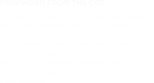 FOREWORD FROM THE CEO MTS Trading and Projects (PTY) Ltd. is a vibrant Level 3 BBBEE company that prides itself of being a customer-centric entity offering optimum value to its clients.  We use only technologically advanced business processes to ensure optimum results are achieved on each project. Our clients also benefit from the vast intellectual capital that we have internally and that of our numerous business partners. Contact us now to be part of family of satisfied clients.