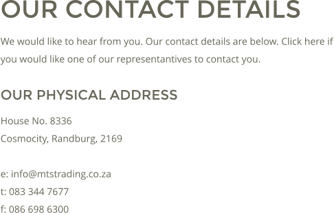 OUR CONTACT DETAILS We would like to hear from you. Our contact details are below. Click here if you would like one of our representantives to contact you. OUR PHYSICAL ADDRESS House No. 8336 Cosmocity, Randburg, 2169  e: info@mtstrading.co.za t: 083 344 7677 f: 086 698 6300