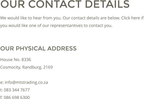 OUR CONTACT DETAILS We would like to hear from you. Our contact details are below. Click here if you would like one of our representantives to contact you.  OUR PHYSICAL ADDRESS House No. 8336 Cosmocity, Randburg, 2169  e: info@mtstrading.co.za t: 083 344 7677 f: 086 698 6300
