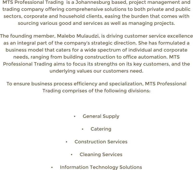 MTS Professional Trading  is a Johannesburg based, project management and trading company offering comprehensive solutions to both private and public sectors, corporate and household clients, easing the burden that comes with sourcing various good and services as well as managing projects. The founding member, Malebo Mulaudzi, is driving customer service excellence as an integral part of the companys strategic direction. She has formulated a business model that caters for a wide spectrum of individual and corporate needs, ranging from building construction to office automation. MTS Professional Trading aims to focus its strengths on its key customers, and the underlying values our customers need. To ensure business process efficiency and specialization, MTS Professional Trading comprises of the following divisions:  	General Supply 	Catering 	Construction Services 	Cleaning Services 	Information Technology Solutions