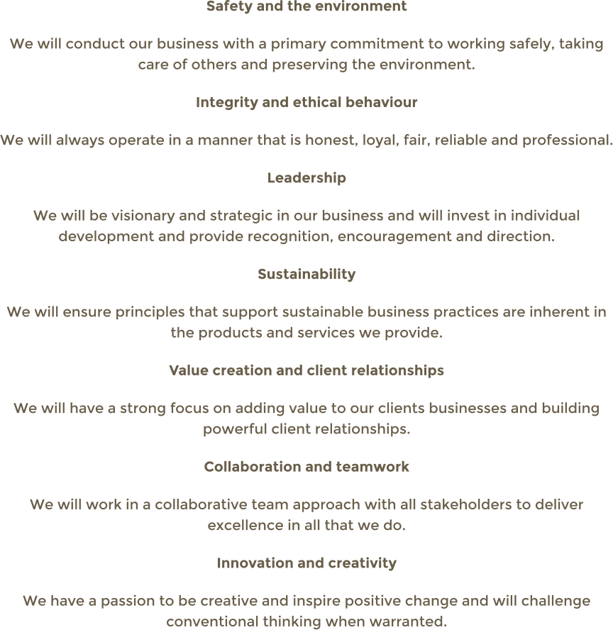 Safety and the environment We will conduct our business with a primary commitment to working safely, taking care of others and preserving the environment. Integrity and ethical behaviour  We will always operate in a manner that is honest, loyal, fair, reliable and professional. Leadership We will be visionary and strategic in our business and will invest in individual development and provide recognition, encouragement and direction. Sustainability  We will ensure principles that support sustainable business practices are inherent in the products and services we provide. Value creation and client relationships  We will have a strong focus on adding value to our clients businesses and building powerful client relationships. Collaboration and teamwork We will work in a collaborative team approach with all stakeholders to deliver excellence in all that we do. Innovation and creativity We have a passion to be creative and inspire positive change and will challenge conventional thinking when warranted.